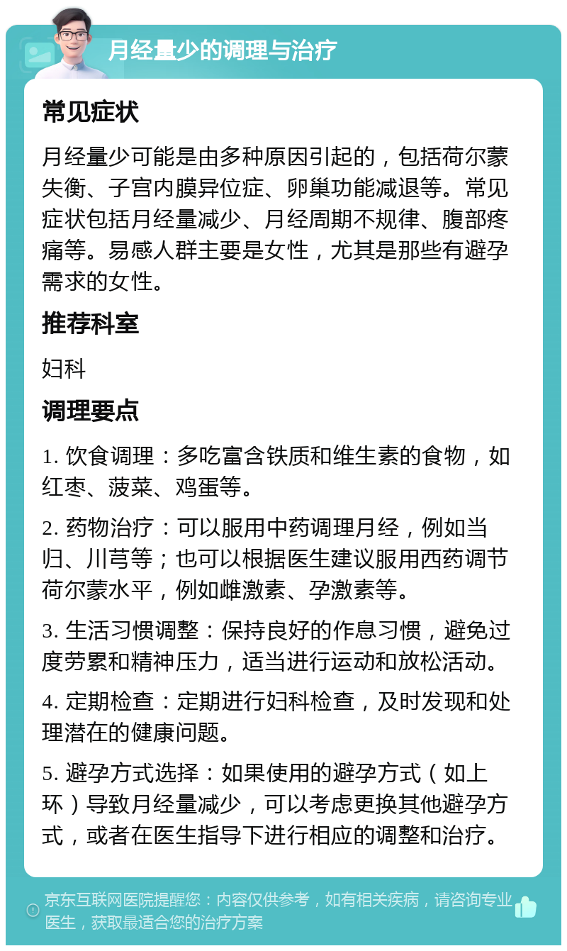 月经量少的调理与治疗 常见症状 月经量少可能是由多种原因引起的，包括荷尔蒙失衡、子宫内膜异位症、卵巢功能减退等。常见症状包括月经量减少、月经周期不规律、腹部疼痛等。易感人群主要是女性，尤其是那些有避孕需求的女性。 推荐科室 妇科 调理要点 1. 饮食调理：多吃富含铁质和维生素的食物，如红枣、菠菜、鸡蛋等。 2. 药物治疗：可以服用中药调理月经，例如当归、川芎等；也可以根据医生建议服用西药调节荷尔蒙水平，例如雌激素、孕激素等。 3. 生活习惯调整：保持良好的作息习惯，避免过度劳累和精神压力，适当进行运动和放松活动。 4. 定期检查：定期进行妇科检查，及时发现和处理潜在的健康问题。 5. 避孕方式选择：如果使用的避孕方式（如上环）导致月经量减少，可以考虑更换其他避孕方式，或者在医生指导下进行相应的调整和治疗。