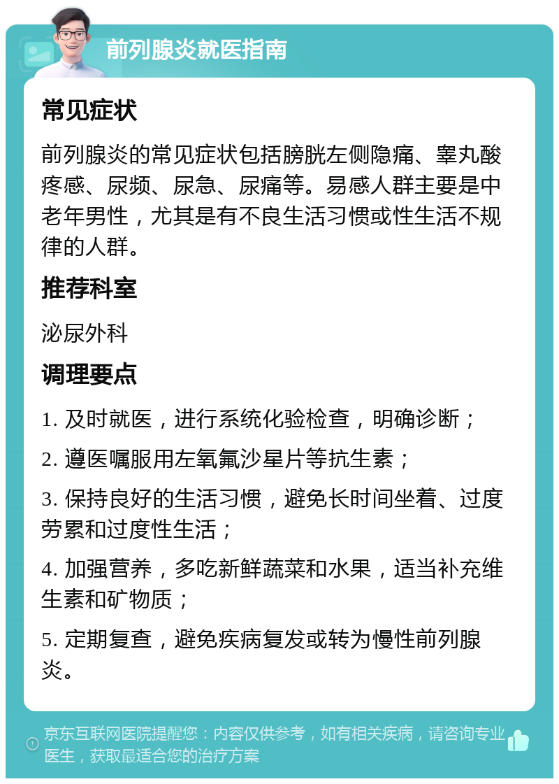 前列腺炎就医指南 常见症状 前列腺炎的常见症状包括膀胱左侧隐痛、睾丸酸疼感、尿频、尿急、尿痛等。易感人群主要是中老年男性，尤其是有不良生活习惯或性生活不规律的人群。 推荐科室 泌尿外科 调理要点 1. 及时就医，进行系统化验检查，明确诊断； 2. 遵医嘱服用左氧氟沙星片等抗生素； 3. 保持良好的生活习惯，避免长时间坐着、过度劳累和过度性生活； 4. 加强营养，多吃新鲜蔬菜和水果，适当补充维生素和矿物质； 5. 定期复查，避免疾病复发或转为慢性前列腺炎。