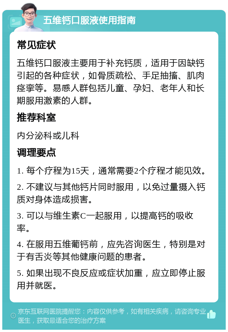 五维钙口服液使用指南 常见症状 五维钙口服液主要用于补充钙质，适用于因缺钙引起的各种症状，如骨质疏松、手足抽搐、肌肉痉挛等。易感人群包括儿童、孕妇、老年人和长期服用激素的人群。 推荐科室 内分泌科或儿科 调理要点 1. 每个疗程为15天，通常需要2个疗程才能见效。 2. 不建议与其他钙片同时服用，以免过量摄入钙质对身体造成损害。 3. 可以与维生素C一起服用，以提高钙的吸收率。 4. 在服用五维葡钙前，应先咨询医生，特别是对于有舌炎等其他健康问题的患者。 5. 如果出现不良反应或症状加重，应立即停止服用并就医。