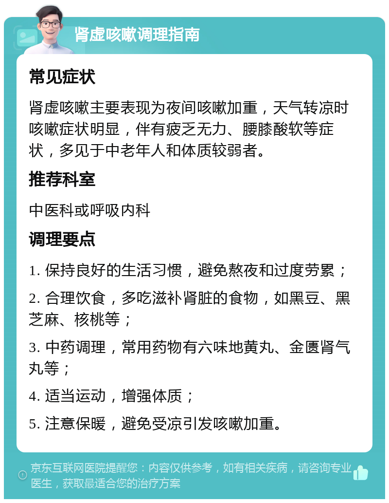 肾虚咳嗽调理指南 常见症状 肾虚咳嗽主要表现为夜间咳嗽加重，天气转凉时咳嗽症状明显，伴有疲乏无力、腰膝酸软等症状，多见于中老年人和体质较弱者。 推荐科室 中医科或呼吸内科 调理要点 1. 保持良好的生活习惯，避免熬夜和过度劳累； 2. 合理饮食，多吃滋补肾脏的食物，如黑豆、黑芝麻、核桃等； 3. 中药调理，常用药物有六味地黄丸、金匮肾气丸等； 4. 适当运动，增强体质； 5. 注意保暖，避免受凉引发咳嗽加重。