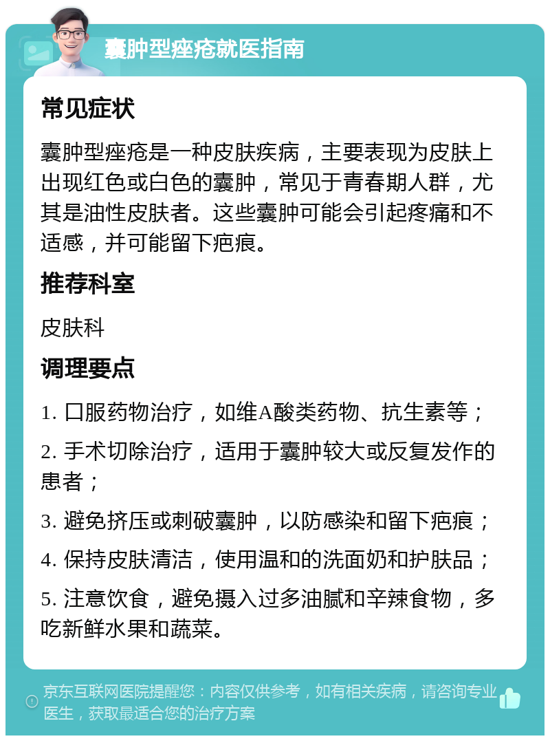 囊肿型痤疮就医指南 常见症状 囊肿型痤疮是一种皮肤疾病，主要表现为皮肤上出现红色或白色的囊肿，常见于青春期人群，尤其是油性皮肤者。这些囊肿可能会引起疼痛和不适感，并可能留下疤痕。 推荐科室 皮肤科 调理要点 1. 口服药物治疗，如维A酸类药物、抗生素等； 2. 手术切除治疗，适用于囊肿较大或反复发作的患者； 3. 避免挤压或刺破囊肿，以防感染和留下疤痕； 4. 保持皮肤清洁，使用温和的洗面奶和护肤品； 5. 注意饮食，避免摄入过多油腻和辛辣食物，多吃新鲜水果和蔬菜。