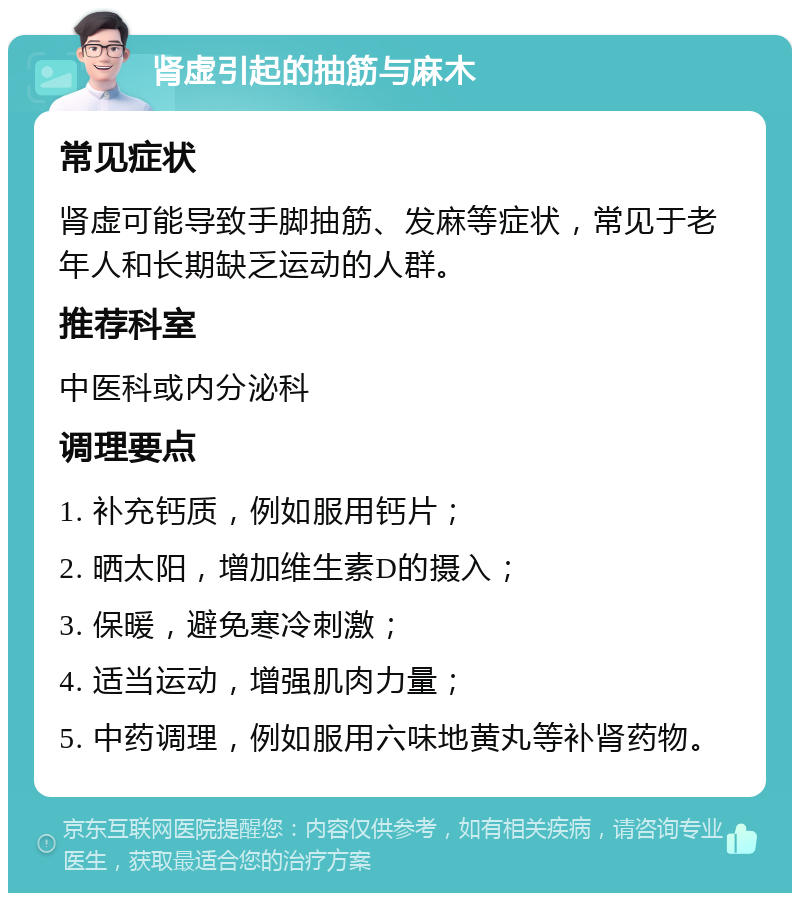 肾虚引起的抽筋与麻木 常见症状 肾虚可能导致手脚抽筋、发麻等症状，常见于老年人和长期缺乏运动的人群。 推荐科室 中医科或内分泌科 调理要点 1. 补充钙质，例如服用钙片； 2. 晒太阳，增加维生素D的摄入； 3. 保暖，避免寒冷刺激； 4. 适当运动，增强肌肉力量； 5. 中药调理，例如服用六味地黄丸等补肾药物。