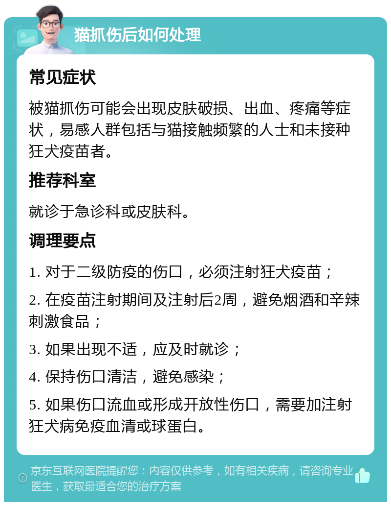 猫抓伤后如何处理 常见症状 被猫抓伤可能会出现皮肤破损、出血、疼痛等症状，易感人群包括与猫接触频繁的人士和未接种狂犬疫苗者。 推荐科室 就诊于急诊科或皮肤科。 调理要点 1. 对于二级防疫的伤口，必须注射狂犬疫苗； 2. 在疫苗注射期间及注射后2周，避免烟酒和辛辣刺激食品； 3. 如果出现不适，应及时就诊； 4. 保持伤口清洁，避免感染； 5. 如果伤口流血或形成开放性伤口，需要加注射狂犬病免疫血清或球蛋白。