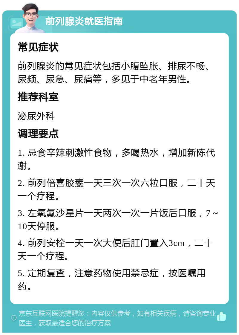 前列腺炎就医指南 常见症状 前列腺炎的常见症状包括小腹坠胀、排尿不畅、尿频、尿急、尿痛等，多见于中老年男性。 推荐科室 泌尿外科 调理要点 1. 忌食辛辣刺激性食物，多喝热水，增加新陈代谢。 2. 前列倍喜胶囊一天三次一次六粒口服，二十天一个疗程。 3. 左氧氟沙星片一天两次一次一片饭后口服，7～10天停服。 4. 前列安栓一天一次大便后肛门置入3cm，二十天一个疗程。 5. 定期复查，注意药物使用禁忌症，按医嘱用药。