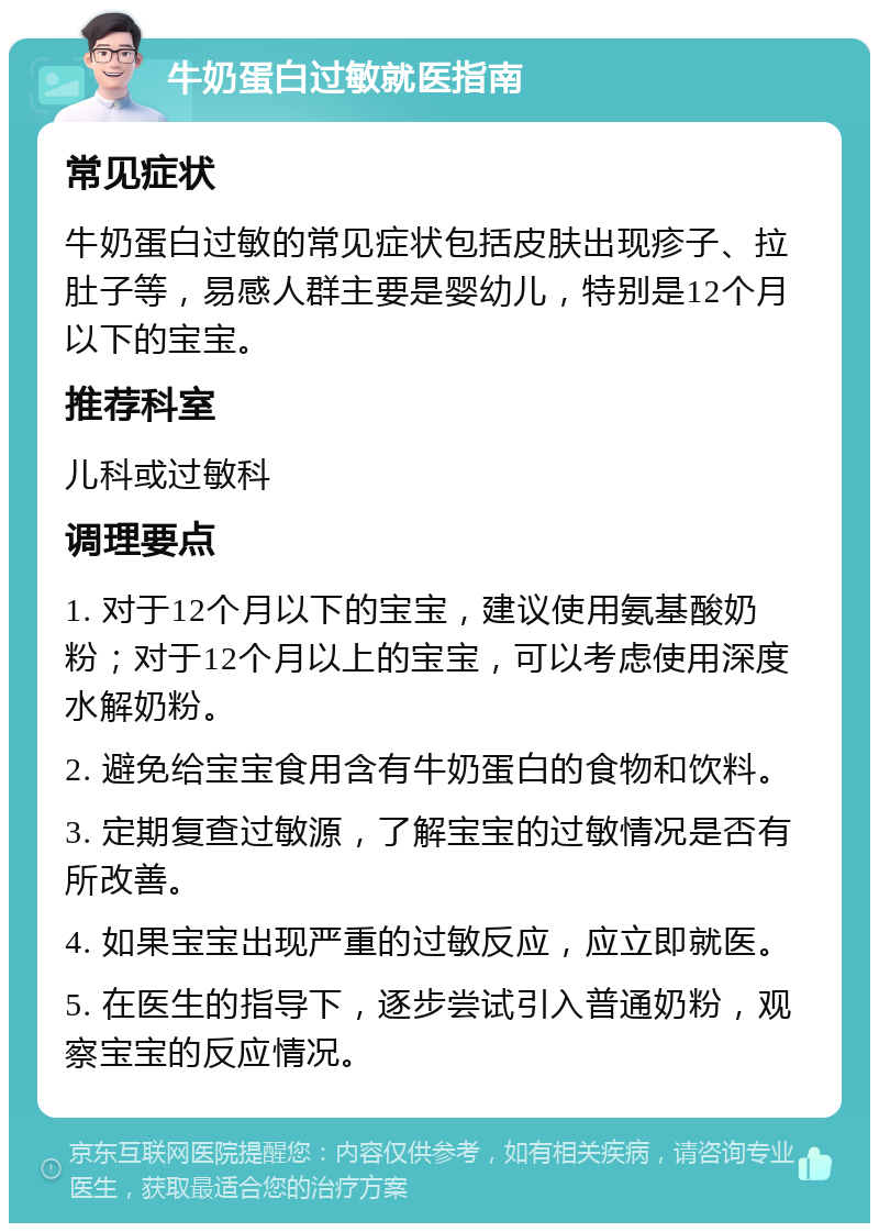 牛奶蛋白过敏就医指南 常见症状 牛奶蛋白过敏的常见症状包括皮肤出现疹子、拉肚子等，易感人群主要是婴幼儿，特别是12个月以下的宝宝。 推荐科室 儿科或过敏科 调理要点 1. 对于12个月以下的宝宝，建议使用氨基酸奶粉；对于12个月以上的宝宝，可以考虑使用深度水解奶粉。 2. 避免给宝宝食用含有牛奶蛋白的食物和饮料。 3. 定期复查过敏源，了解宝宝的过敏情况是否有所改善。 4. 如果宝宝出现严重的过敏反应，应立即就医。 5. 在医生的指导下，逐步尝试引入普通奶粉，观察宝宝的反应情况。