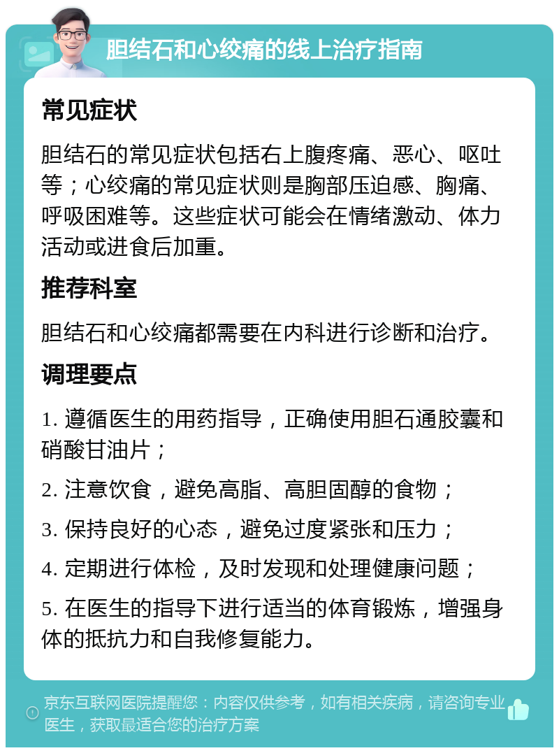 胆结石和心绞痛的线上治疗指南 常见症状 胆结石的常见症状包括右上腹疼痛、恶心、呕吐等；心绞痛的常见症状则是胸部压迫感、胸痛、呼吸困难等。这些症状可能会在情绪激动、体力活动或进食后加重。 推荐科室 胆结石和心绞痛都需要在内科进行诊断和治疗。 调理要点 1. 遵循医生的用药指导，正确使用胆石通胶囊和硝酸甘油片； 2. 注意饮食，避免高脂、高胆固醇的食物； 3. 保持良好的心态，避免过度紧张和压力； 4. 定期进行体检，及时发现和处理健康问题； 5. 在医生的指导下进行适当的体育锻炼，增强身体的抵抗力和自我修复能力。