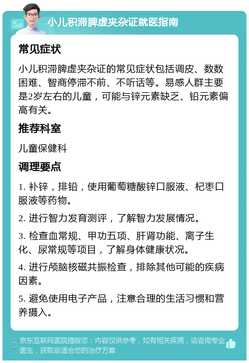 小儿积滞脾虚夹杂证就医指南 常见症状 小儿积滞脾虚夹杂证的常见症状包括调皮、数数困难、智商停滞不前、不听话等。易感人群主要是2岁左右的儿童，可能与锌元素缺乏、铅元素偏高有关。 推荐科室 儿童保健科 调理要点 1. 补锌，排铅，使用葡萄糖酸锌口服液、杞枣口服液等药物。 2. 进行智力发育测评，了解智力发展情况。 3. 检查血常规、甲功五项、肝肾功能、离子生化、尿常规等项目，了解身体健康状况。 4. 进行颅脑核磁共振检查，排除其他可能的疾病因素。 5. 避免使用电子产品，注意合理的生活习惯和营养摄入。