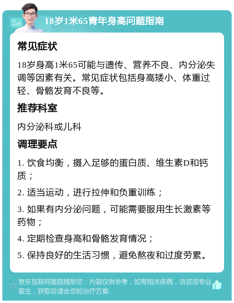 18岁1米65青年身高问题指南 常见症状 18岁身高1米65可能与遗传、营养不良、内分泌失调等因素有关。常见症状包括身高矮小、体重过轻、骨骼发育不良等。 推荐科室 内分泌科或儿科 调理要点 1. 饮食均衡，摄入足够的蛋白质、维生素D和钙质； 2. 适当运动，进行拉伸和负重训练； 3. 如果有内分泌问题，可能需要服用生长激素等药物； 4. 定期检查身高和骨骼发育情况； 5. 保持良好的生活习惯，避免熬夜和过度劳累。