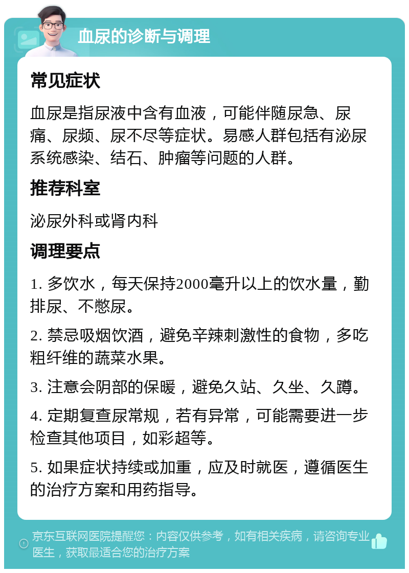 血尿的诊断与调理 常见症状 血尿是指尿液中含有血液，可能伴随尿急、尿痛、尿频、尿不尽等症状。易感人群包括有泌尿系统感染、结石、肿瘤等问题的人群。 推荐科室 泌尿外科或肾内科 调理要点 1. 多饮水，每天保持2000毫升以上的饮水量，勤排尿、不憋尿。 2. 禁忌吸烟饮酒，避免辛辣刺激性的食物，多吃粗纤维的蔬菜水果。 3. 注意会阴部的保暖，避免久站、久坐、久蹲。 4. 定期复查尿常规，若有异常，可能需要进一步检查其他项目，如彩超等。 5. 如果症状持续或加重，应及时就医，遵循医生的治疗方案和用药指导。