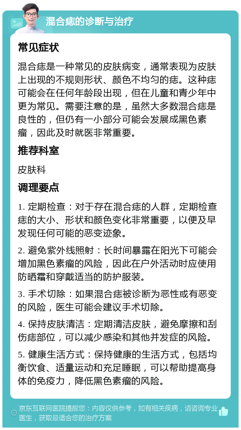 混合痣的诊断与治疗 常见症状 混合痣是一种常见的皮肤病变，通常表现为皮肤上出现的不规则形状、颜色不均匀的痣。这种痣可能会在任何年龄段出现，但在儿童和青少年中更为常见。需要注意的是，虽然大多数混合痣是良性的，但仍有一小部分可能会发展成黑色素瘤，因此及时就医非常重要。 推荐科室 皮肤科 调理要点 1. 定期检查：对于存在混合痣的人群，定期检查痣的大小、形状和颜色变化非常重要，以便及早发现任何可能的恶变迹象。 2. 避免紫外线照射：长时间暴露在阳光下可能会增加黑色素瘤的风险，因此在户外活动时应使用防晒霜和穿戴适当的防护服装。 3. 手术切除：如果混合痣被诊断为恶性或有恶变的风险，医生可能会建议手术切除。 4. 保持皮肤清洁：定期清洁皮肤，避免摩擦和刮伤痣部位，可以减少感染和其他并发症的风险。 5. 健康生活方式：保持健康的生活方式，包括均衡饮食、适量运动和充足睡眠，可以帮助提高身体的免疫力，降低黑色素瘤的风险。