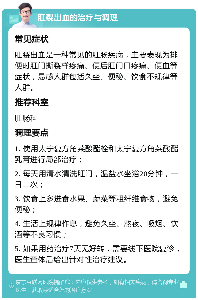 肛裂出血的治疗与调理 常见症状 肛裂出血是一种常见的肛肠疾病，主要表现为排便时肛门撕裂样疼痛、便后肛门口疼痛、便血等症状，易感人群包括久坐、便秘、饮食不规律等人群。 推荐科室 肛肠科 调理要点 1. 使用太宁复方角菜酸酯栓和太宁复方角菜酸酯乳膏进行局部治疗； 2. 每天用清水清洗肛门，温盐水坐浴20分钟，一日二次； 3. 饮食上多进食水果、蔬菜等粗纤维食物，避免便秘； 4. 生活上规律作息，避免久坐、熬夜、吸烟、饮酒等不良习惯； 5. 如果用药治疗7天无好转，需要线下医院复诊，医生查体后给出针对性治疗建议。