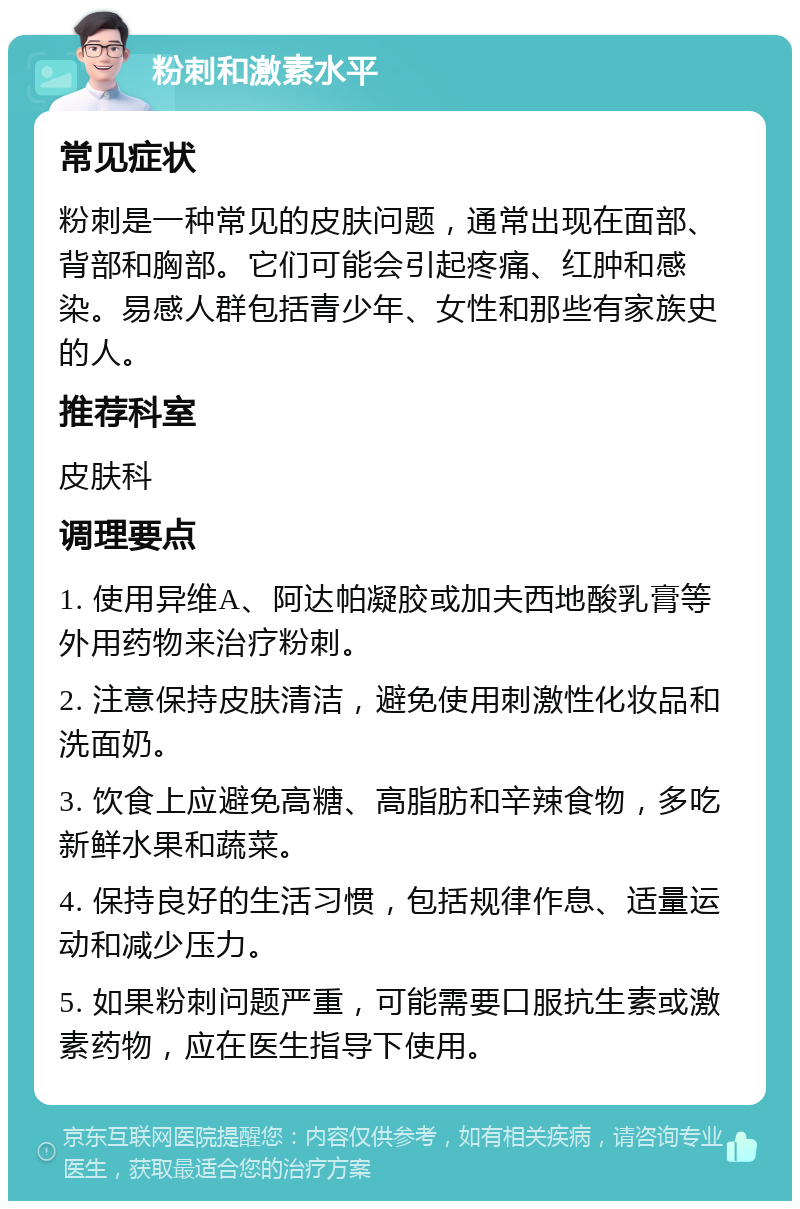 粉刺和激素水平 常见症状 粉刺是一种常见的皮肤问题，通常出现在面部、背部和胸部。它们可能会引起疼痛、红肿和感染。易感人群包括青少年、女性和那些有家族史的人。 推荐科室 皮肤科 调理要点 1. 使用异维A、阿达帕凝胶或加夫西地酸乳膏等外用药物来治疗粉刺。 2. 注意保持皮肤清洁，避免使用刺激性化妆品和洗面奶。 3. 饮食上应避免高糖、高脂肪和辛辣食物，多吃新鲜水果和蔬菜。 4. 保持良好的生活习惯，包括规律作息、适量运动和减少压力。 5. 如果粉刺问题严重，可能需要口服抗生素或激素药物，应在医生指导下使用。