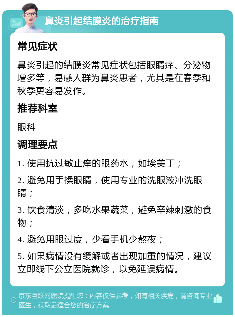 鼻炎引起结膜炎的治疗指南 常见症状 鼻炎引起的结膜炎常见症状包括眼睛痒、分泌物增多等，易感人群为鼻炎患者，尤其是在春季和秋季更容易发作。 推荐科室 眼科 调理要点 1. 使用抗过敏止痒的眼药水，如埃美丁； 2. 避免用手揉眼睛，使用专业的洗眼液冲洗眼睛； 3. 饮食清淡，多吃水果蔬菜，避免辛辣刺激的食物； 4. 避免用眼过度，少看手机少熬夜； 5. 如果病情没有缓解或者出现加重的情况，建议立即线下公立医院就诊，以免延误病情。