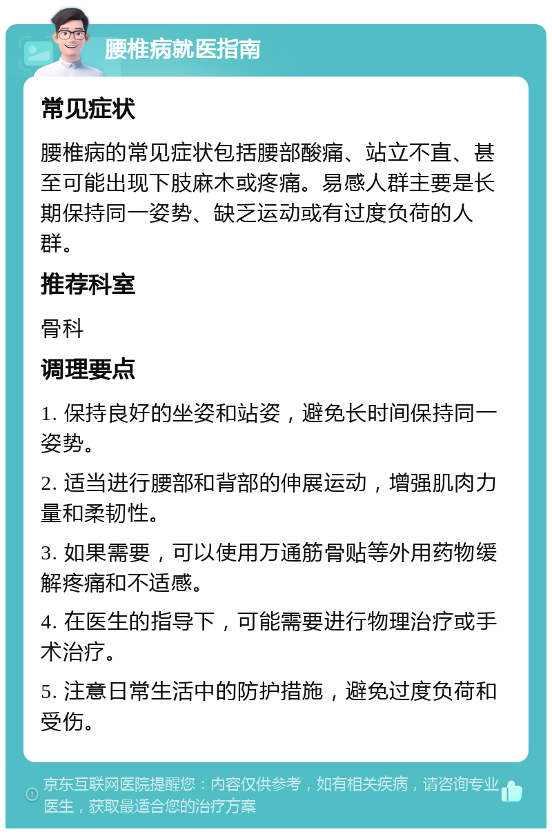 腰椎病就医指南 常见症状 腰椎病的常见症状包括腰部酸痛、站立不直、甚至可能出现下肢麻木或疼痛。易感人群主要是长期保持同一姿势、缺乏运动或有过度负荷的人群。 推荐科室 骨科 调理要点 1. 保持良好的坐姿和站姿，避免长时间保持同一姿势。 2. 适当进行腰部和背部的伸展运动，增强肌肉力量和柔韧性。 3. 如果需要，可以使用万通筋骨贴等外用药物缓解疼痛和不适感。 4. 在医生的指导下，可能需要进行物理治疗或手术治疗。 5. 注意日常生活中的防护措施，避免过度负荷和受伤。