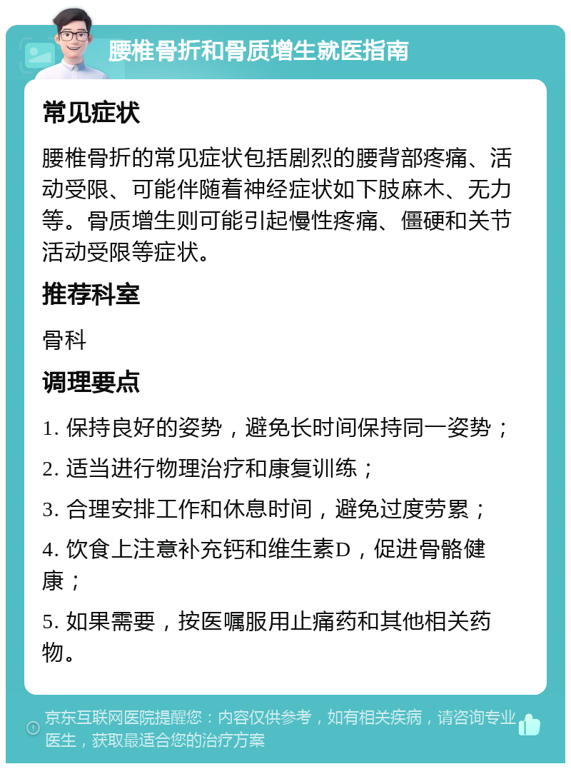 腰椎骨折和骨质增生就医指南 常见症状 腰椎骨折的常见症状包括剧烈的腰背部疼痛、活动受限、可能伴随着神经症状如下肢麻木、无力等。骨质增生则可能引起慢性疼痛、僵硬和关节活动受限等症状。 推荐科室 骨科 调理要点 1. 保持良好的姿势，避免长时间保持同一姿势； 2. 适当进行物理治疗和康复训练； 3. 合理安排工作和休息时间，避免过度劳累； 4. 饮食上注意补充钙和维生素D，促进骨骼健康； 5. 如果需要，按医嘱服用止痛药和其他相关药物。