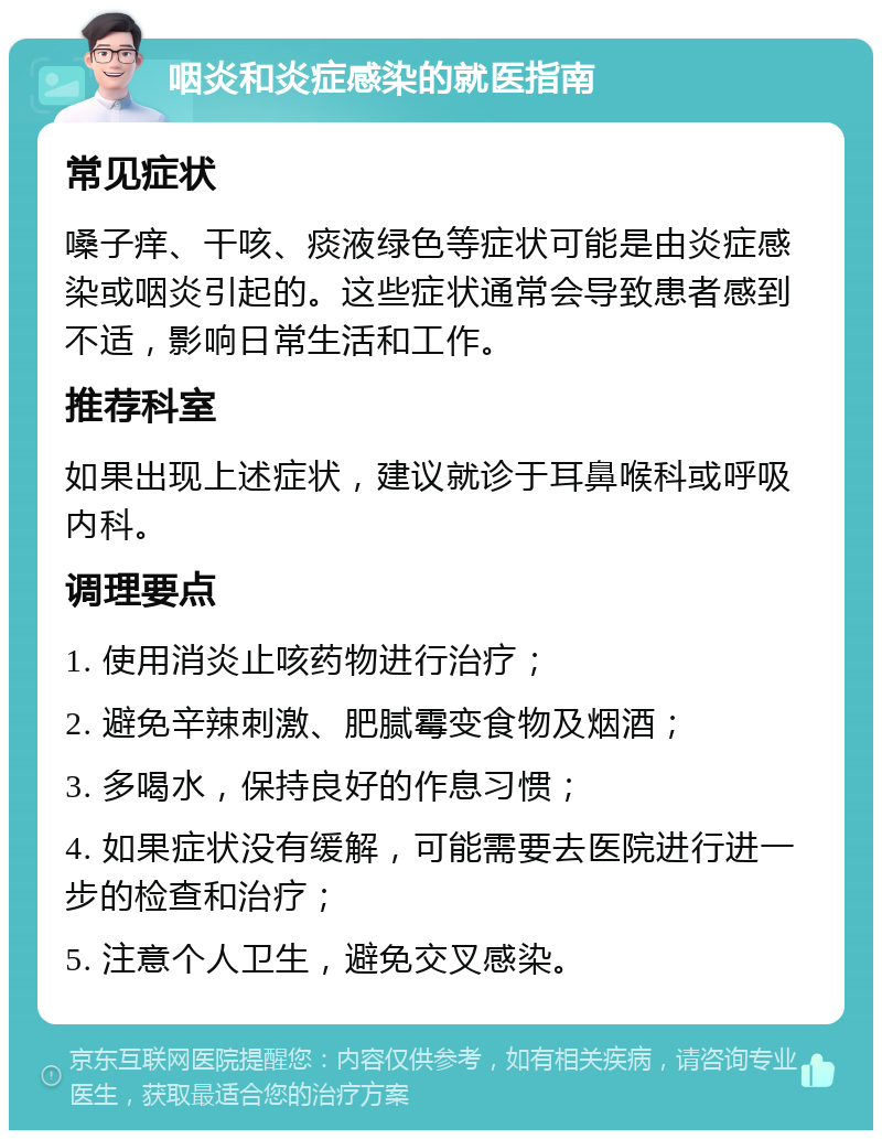 咽炎和炎症感染的就医指南 常见症状 嗓子痒、干咳、痰液绿色等症状可能是由炎症感染或咽炎引起的。这些症状通常会导致患者感到不适，影响日常生活和工作。 推荐科室 如果出现上述症状，建议就诊于耳鼻喉科或呼吸内科。 调理要点 1. 使用消炎止咳药物进行治疗； 2. 避免辛辣刺激、肥腻霉变食物及烟酒； 3. 多喝水，保持良好的作息习惯； 4. 如果症状没有缓解，可能需要去医院进行进一步的检查和治疗； 5. 注意个人卫生，避免交叉感染。