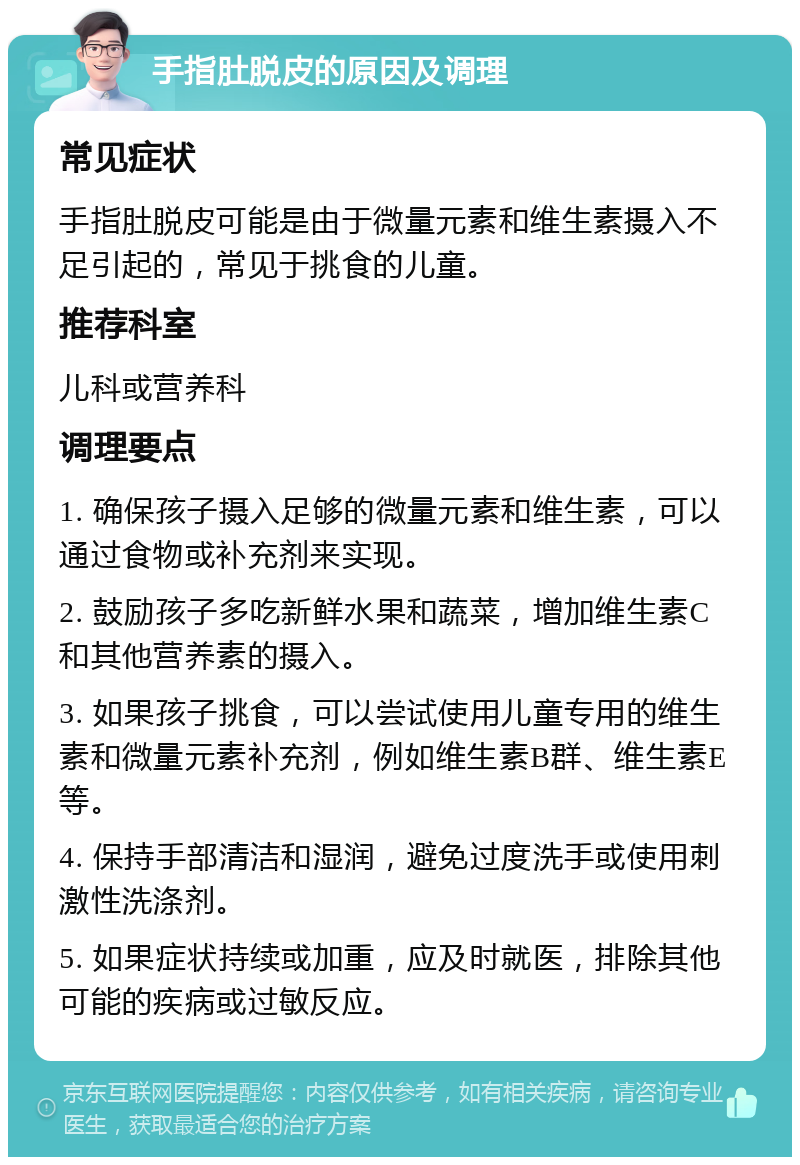 手指肚脱皮的原因及调理 常见症状 手指肚脱皮可能是由于微量元素和维生素摄入不足引起的，常见于挑食的儿童。 推荐科室 儿科或营养科 调理要点 1. 确保孩子摄入足够的微量元素和维生素，可以通过食物或补充剂来实现。 2. 鼓励孩子多吃新鲜水果和蔬菜，增加维生素C和其他营养素的摄入。 3. 如果孩子挑食，可以尝试使用儿童专用的维生素和微量元素补充剂，例如维生素B群、维生素E等。 4. 保持手部清洁和湿润，避免过度洗手或使用刺激性洗涤剂。 5. 如果症状持续或加重，应及时就医，排除其他可能的疾病或过敏反应。