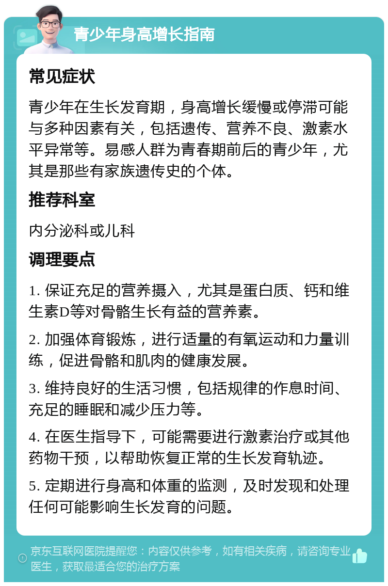 青少年身高增长指南 常见症状 青少年在生长发育期，身高增长缓慢或停滞可能与多种因素有关，包括遗传、营养不良、激素水平异常等。易感人群为青春期前后的青少年，尤其是那些有家族遗传史的个体。 推荐科室 内分泌科或儿科 调理要点 1. 保证充足的营养摄入，尤其是蛋白质、钙和维生素D等对骨骼生长有益的营养素。 2. 加强体育锻炼，进行适量的有氧运动和力量训练，促进骨骼和肌肉的健康发展。 3. 维持良好的生活习惯，包括规律的作息时间、充足的睡眠和减少压力等。 4. 在医生指导下，可能需要进行激素治疗或其他药物干预，以帮助恢复正常的生长发育轨迹。 5. 定期进行身高和体重的监测，及时发现和处理任何可能影响生长发育的问题。