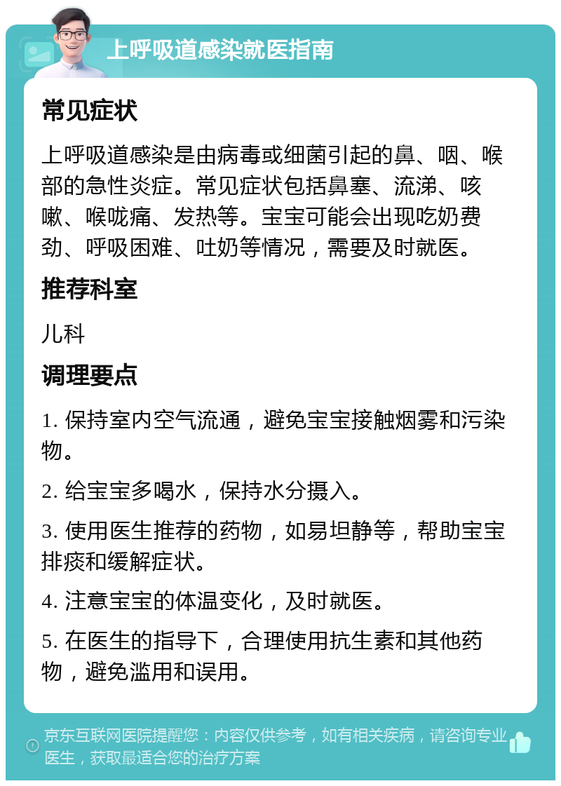 上呼吸道感染就医指南 常见症状 上呼吸道感染是由病毒或细菌引起的鼻、咽、喉部的急性炎症。常见症状包括鼻塞、流涕、咳嗽、喉咙痛、发热等。宝宝可能会出现吃奶费劲、呼吸困难、吐奶等情况，需要及时就医。 推荐科室 儿科 调理要点 1. 保持室内空气流通，避免宝宝接触烟雾和污染物。 2. 给宝宝多喝水，保持水分摄入。 3. 使用医生推荐的药物，如易坦静等，帮助宝宝排痰和缓解症状。 4. 注意宝宝的体温变化，及时就医。 5. 在医生的指导下，合理使用抗生素和其他药物，避免滥用和误用。