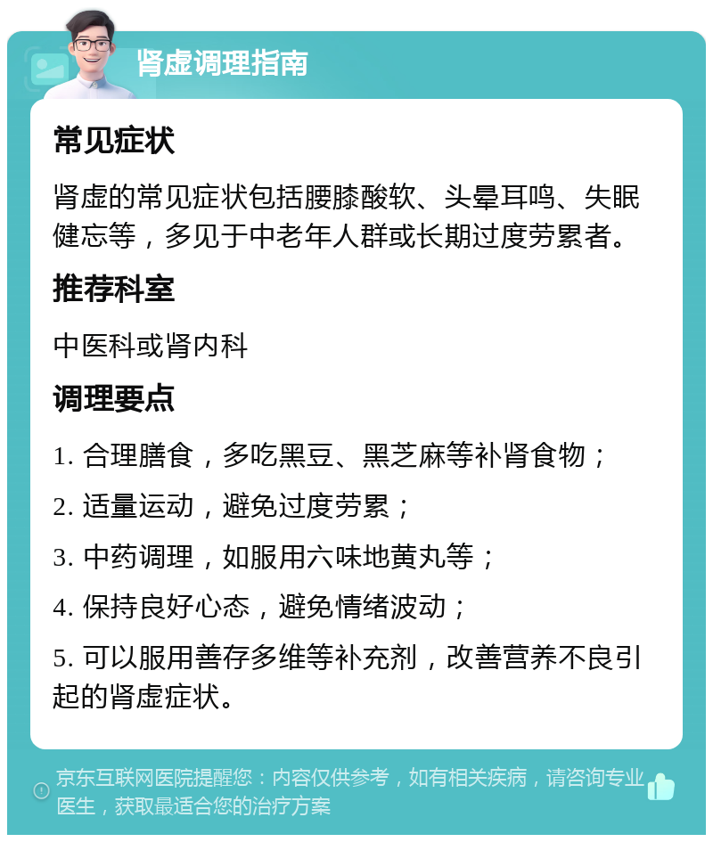 肾虚调理指南 常见症状 肾虚的常见症状包括腰膝酸软、头晕耳鸣、失眠健忘等，多见于中老年人群或长期过度劳累者。 推荐科室 中医科或肾内科 调理要点 1. 合理膳食，多吃黑豆、黑芝麻等补肾食物； 2. 适量运动，避免过度劳累； 3. 中药调理，如服用六味地黄丸等； 4. 保持良好心态，避免情绪波动； 5. 可以服用善存多维等补充剂，改善营养不良引起的肾虚症状。