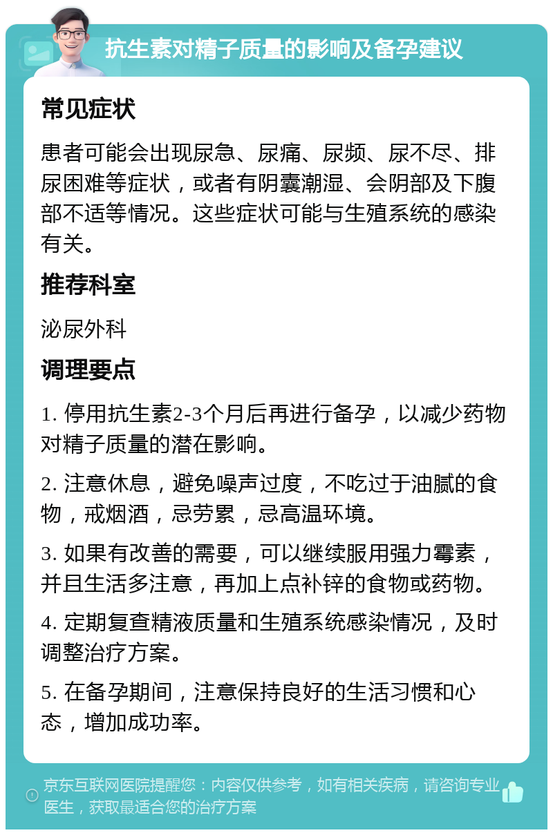 抗生素对精子质量的影响及备孕建议 常见症状 患者可能会出现尿急、尿痛、尿频、尿不尽、排尿困难等症状，或者有阴囊潮湿、会阴部及下腹部不适等情况。这些症状可能与生殖系统的感染有关。 推荐科室 泌尿外科 调理要点 1. 停用抗生素2-3个月后再进行备孕，以减少药物对精子质量的潜在影响。 2. 注意休息，避免噪声过度，不吃过于油腻的食物，戒烟酒，忌劳累，忌高温环境。 3. 如果有改善的需要，可以继续服用强力霉素，并且生活多注意，再加上点补锌的食物或药物。 4. 定期复查精液质量和生殖系统感染情况，及时调整治疗方案。 5. 在备孕期间，注意保持良好的生活习惯和心态，增加成功率。