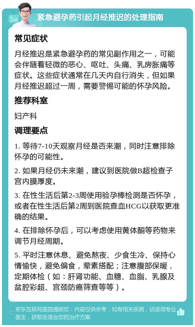 紧急避孕药引起月经推迟的处理指南 常见症状 月经推迟是紧急避孕药的常见副作用之一，可能会伴随着轻微的恶心、呕吐、头痛、乳房胀痛等症状。这些症状通常在几天内自行消失，但如果月经推迟超过一周，需要警惕可能的怀孕风险。 推荐科室 妇产科 调理要点 1. 等待7-10天观察月经是否来潮，同时注意排除怀孕的可能性。 2. 如果月经仍未来潮，建议到医院做B超检查子宫内膜厚度。 3. 在性生活后第2-3周使用验孕棒检测是否怀孕，或者在性生活后第2周到医院查血HCG以获取更准确的结果。 4. 在排除怀孕后，可以考虑使用黄体酮等药物来调节月经周期。 5. 平时注意休息、避免熬夜、少食生冷、保持心情愉快，避免偏食，荤素搭配；注意腹部保暖，定期体检（如：肝肾功能、血糖、血脂、乳腺及盆腔彩超、宫颈防癌筛查等等）。