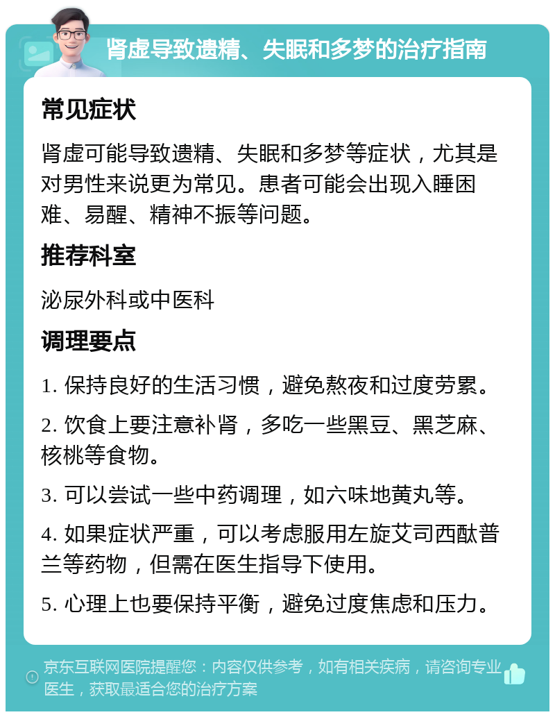 肾虚导致遗精、失眠和多梦的治疗指南 常见症状 肾虚可能导致遗精、失眠和多梦等症状，尤其是对男性来说更为常见。患者可能会出现入睡困难、易醒、精神不振等问题。 推荐科室 泌尿外科或中医科 调理要点 1. 保持良好的生活习惯，避免熬夜和过度劳累。 2. 饮食上要注意补肾，多吃一些黑豆、黑芝麻、核桃等食物。 3. 可以尝试一些中药调理，如六味地黄丸等。 4. 如果症状严重，可以考虑服用左旋艾司西酞普兰等药物，但需在医生指导下使用。 5. 心理上也要保持平衡，避免过度焦虑和压力。