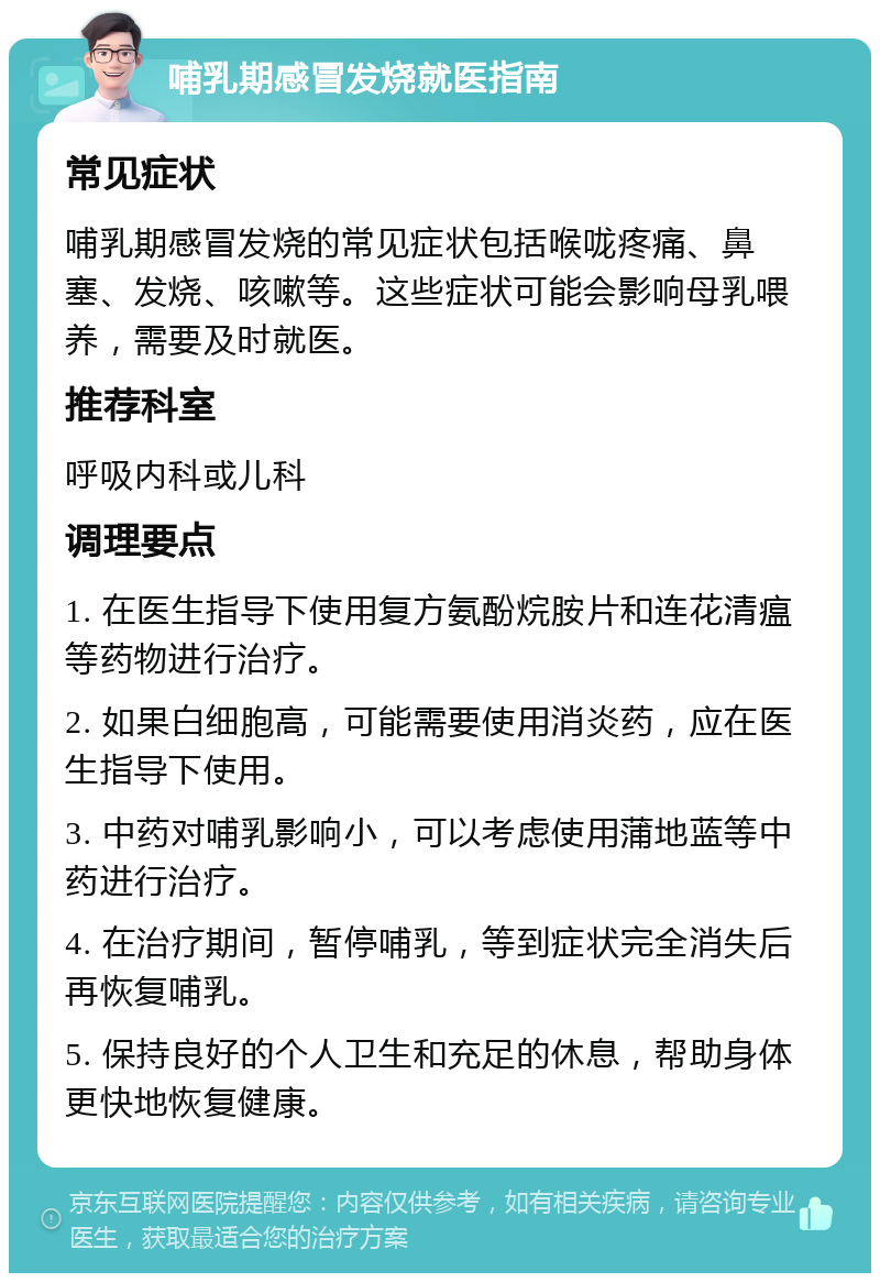 哺乳期感冒发烧就医指南 常见症状 哺乳期感冒发烧的常见症状包括喉咙疼痛、鼻塞、发烧、咳嗽等。这些症状可能会影响母乳喂养，需要及时就医。 推荐科室 呼吸内科或儿科 调理要点 1. 在医生指导下使用复方氨酚烷胺片和连花清瘟等药物进行治疗。 2. 如果白细胞高，可能需要使用消炎药，应在医生指导下使用。 3. 中药对哺乳影响小，可以考虑使用蒲地蓝等中药进行治疗。 4. 在治疗期间，暂停哺乳，等到症状完全消失后再恢复哺乳。 5. 保持良好的个人卫生和充足的休息，帮助身体更快地恢复健康。