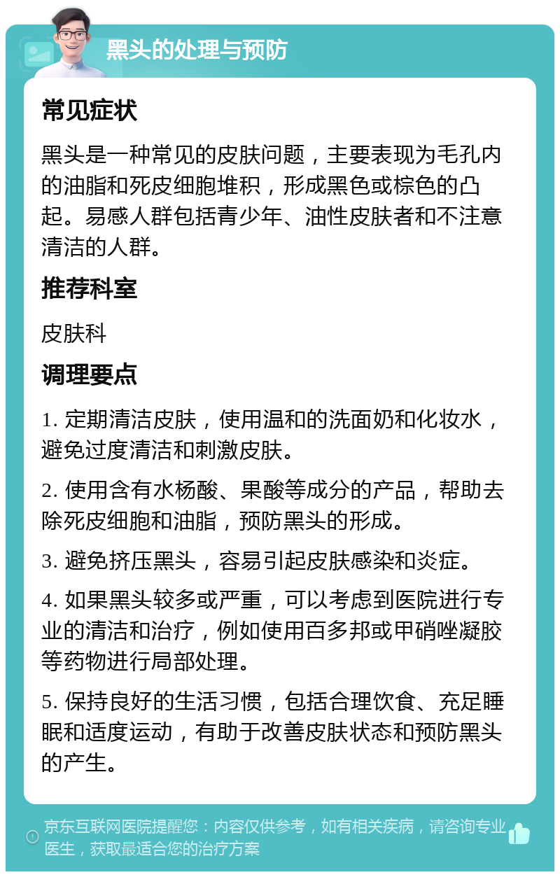 黑头的处理与预防 常见症状 黑头是一种常见的皮肤问题，主要表现为毛孔内的油脂和死皮细胞堆积，形成黑色或棕色的凸起。易感人群包括青少年、油性皮肤者和不注意清洁的人群。 推荐科室 皮肤科 调理要点 1. 定期清洁皮肤，使用温和的洗面奶和化妆水，避免过度清洁和刺激皮肤。 2. 使用含有水杨酸、果酸等成分的产品，帮助去除死皮细胞和油脂，预防黑头的形成。 3. 避免挤压黑头，容易引起皮肤感染和炎症。 4. 如果黑头较多或严重，可以考虑到医院进行专业的清洁和治疗，例如使用百多邦或甲硝唑凝胶等药物进行局部处理。 5. 保持良好的生活习惯，包括合理饮食、充足睡眠和适度运动，有助于改善皮肤状态和预防黑头的产生。