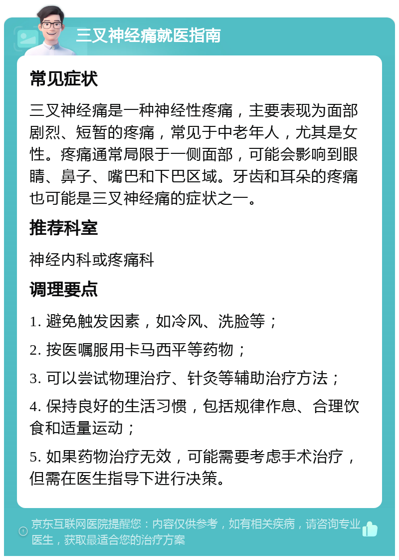 三叉神经痛就医指南 常见症状 三叉神经痛是一种神经性疼痛，主要表现为面部剧烈、短暂的疼痛，常见于中老年人，尤其是女性。疼痛通常局限于一侧面部，可能会影响到眼睛、鼻子、嘴巴和下巴区域。牙齿和耳朵的疼痛也可能是三叉神经痛的症状之一。 推荐科室 神经内科或疼痛科 调理要点 1. 避免触发因素，如冷风、洗脸等； 2. 按医嘱服用卡马西平等药物； 3. 可以尝试物理治疗、针灸等辅助治疗方法； 4. 保持良好的生活习惯，包括规律作息、合理饮食和适量运动； 5. 如果药物治疗无效，可能需要考虑手术治疗，但需在医生指导下进行决策。