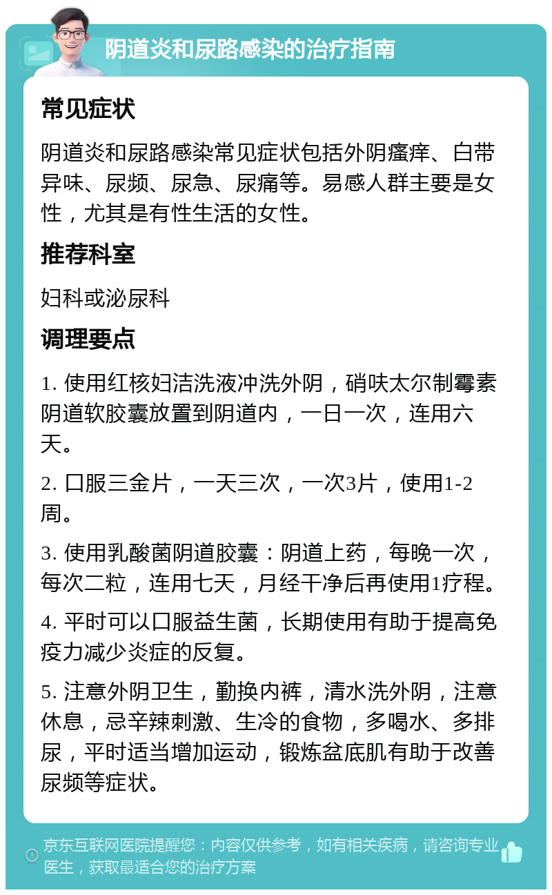 阴道炎和尿路感染的治疗指南 常见症状 阴道炎和尿路感染常见症状包括外阴瘙痒、白带异味、尿频、尿急、尿痛等。易感人群主要是女性，尤其是有性生活的女性。 推荐科室 妇科或泌尿科 调理要点 1. 使用红核妇洁洗液冲洗外阴，硝呋太尔制霉素阴道软胶囊放置到阴道内，一日一次，连用六天。 2. 口服三金片，一天三次，一次3片，使用1-2周。 3. 使用乳酸菌阴道胶囊：阴道上药，每晚一次，每次二粒，连用七天，月经干净后再使用1疗程。 4. 平时可以口服益生菌，长期使用有助于提高免疫力减少炎症的反复。 5. 注意外阴卫生，勤换内裤，清水洗外阴，注意休息，忌辛辣刺激、生冷的食物，多喝水、多排尿，平时适当增加运动，锻炼盆底肌有助于改善尿频等症状。