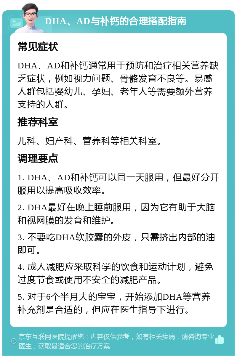 DHA、AD与补钙的合理搭配指南 常见症状 DHA、AD和补钙通常用于预防和治疗相关营养缺乏症状，例如视力问题、骨骼发育不良等。易感人群包括婴幼儿、孕妇、老年人等需要额外营养支持的人群。 推荐科室 儿科、妇产科、营养科等相关科室。 调理要点 1. DHA、AD和补钙可以同一天服用，但最好分开服用以提高吸收效率。 2. DHA最好在晚上睡前服用，因为它有助于大脑和视网膜的发育和维护。 3. 不要吃DHA软胶囊的外皮，只需挤出内部的油即可。 4. 成人减肥应采取科学的饮食和运动计划，避免过度节食或使用不安全的减肥产品。 5. 对于6个半月大的宝宝，开始添加DHA等营养补充剂是合适的，但应在医生指导下进行。