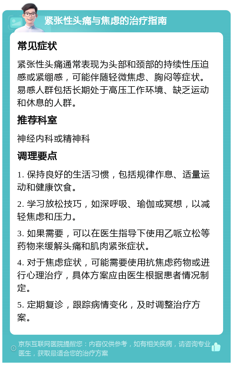 紧张性头痛与焦虑的治疗指南 常见症状 紧张性头痛通常表现为头部和颈部的持续性压迫感或紧绷感，可能伴随轻微焦虑、胸闷等症状。易感人群包括长期处于高压工作环境、缺乏运动和休息的人群。 推荐科室 神经内科或精神科 调理要点 1. 保持良好的生活习惯，包括规律作息、适量运动和健康饮食。 2. 学习放松技巧，如深呼吸、瑜伽或冥想，以减轻焦虑和压力。 3. 如果需要，可以在医生指导下使用乙哌立松等药物来缓解头痛和肌肉紧张症状。 4. 对于焦虑症状，可能需要使用抗焦虑药物或进行心理治疗，具体方案应由医生根据患者情况制定。 5. 定期复诊，跟踪病情变化，及时调整治疗方案。