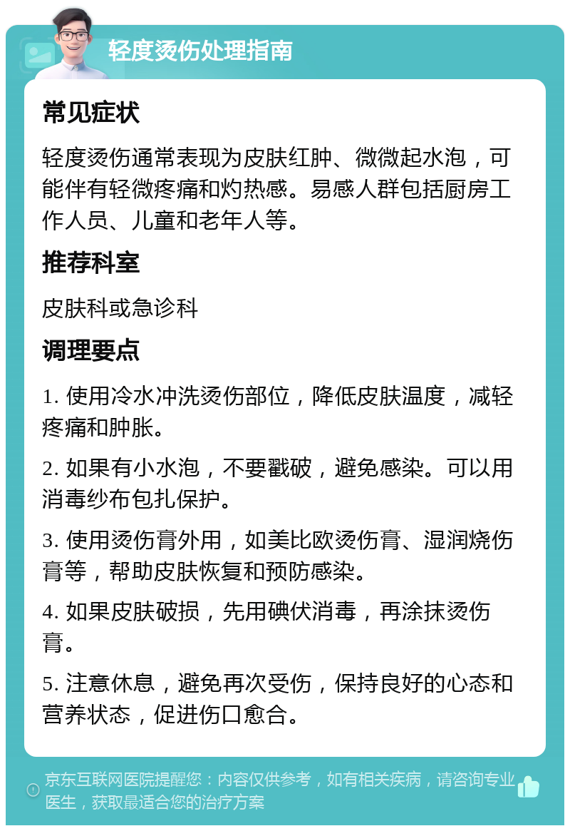 轻度烫伤处理指南 常见症状 轻度烫伤通常表现为皮肤红肿、微微起水泡，可能伴有轻微疼痛和灼热感。易感人群包括厨房工作人员、儿童和老年人等。 推荐科室 皮肤科或急诊科 调理要点 1. 使用冷水冲洗烫伤部位，降低皮肤温度，减轻疼痛和肿胀。 2. 如果有小水泡，不要戳破，避免感染。可以用消毒纱布包扎保护。 3. 使用烫伤膏外用，如美比欧烫伤膏、湿润烧伤膏等，帮助皮肤恢复和预防感染。 4. 如果皮肤破损，先用碘伏消毒，再涂抹烫伤膏。 5. 注意休息，避免再次受伤，保持良好的心态和营养状态，促进伤口愈合。