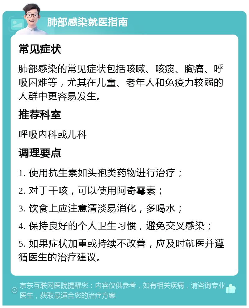 肺部感染就医指南 常见症状 肺部感染的常见症状包括咳嗽、咳痰、胸痛、呼吸困难等，尤其在儿童、老年人和免疫力较弱的人群中更容易发生。 推荐科室 呼吸内科或儿科 调理要点 1. 使用抗生素如头孢类药物进行治疗； 2. 对于干咳，可以使用阿奇霉素； 3. 饮食上应注意清淡易消化，多喝水； 4. 保持良好的个人卫生习惯，避免交叉感染； 5. 如果症状加重或持续不改善，应及时就医并遵循医生的治疗建议。