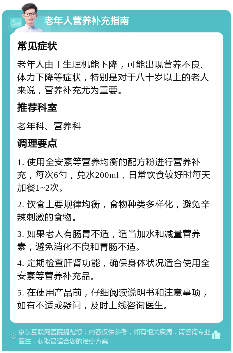 老年人营养补充指南 常见症状 老年人由于生理机能下降，可能出现营养不良、体力下降等症状，特别是对于八十岁以上的老人来说，营养补充尤为重要。 推荐科室 老年科、营养科 调理要点 1. 使用全安素等营养均衡的配方粉进行营养补充，每次6勺，兑水200ml，日常饮食较好时每天加餐1~2次。 2. 饮食上要规律均衡，食物种类多样化，避免辛辣刺激的食物。 3. 如果老人有肠胃不适，适当加水和减量营养素，避免消化不良和胃肠不适。 4. 定期检查肝肾功能，确保身体状况适合使用全安素等营养补充品。 5. 在使用产品前，仔细阅读说明书和注意事项，如有不适或疑问，及时上线咨询医生。