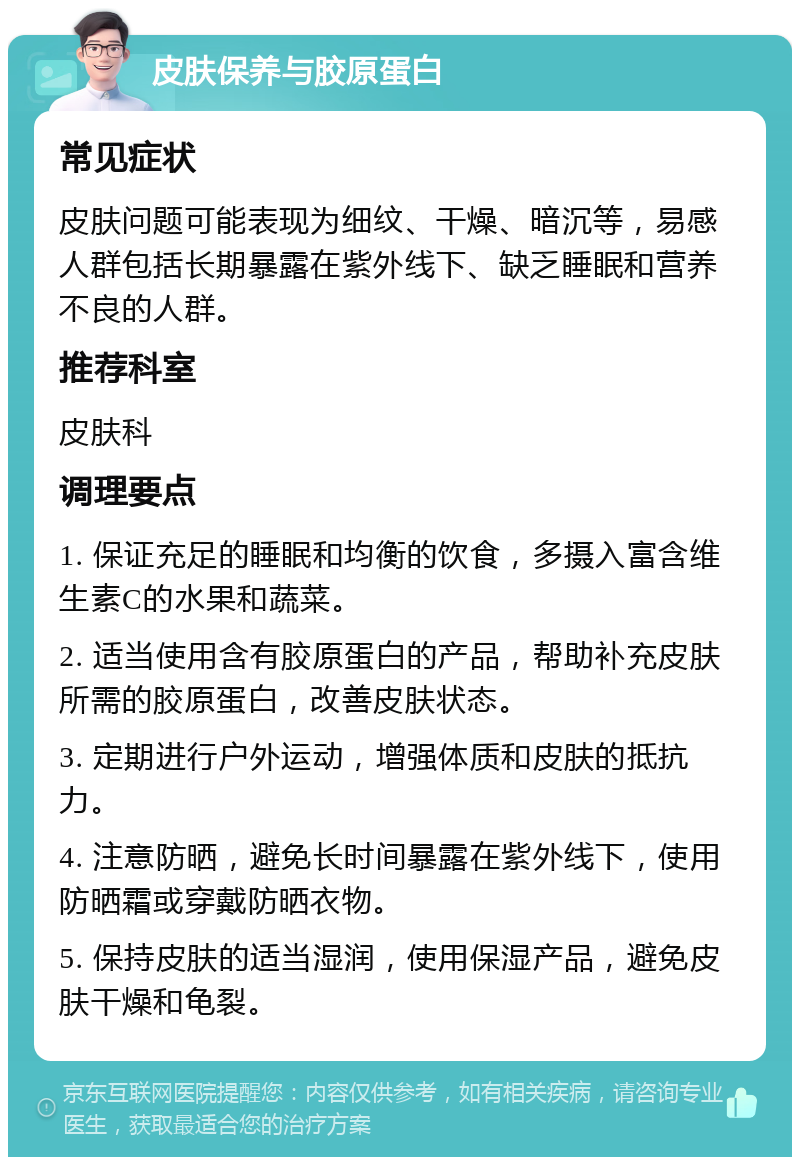 皮肤保养与胶原蛋白 常见症状 皮肤问题可能表现为细纹、干燥、暗沉等，易感人群包括长期暴露在紫外线下、缺乏睡眠和营养不良的人群。 推荐科室 皮肤科 调理要点 1. 保证充足的睡眠和均衡的饮食，多摄入富含维生素C的水果和蔬菜。 2. 适当使用含有胶原蛋白的产品，帮助补充皮肤所需的胶原蛋白，改善皮肤状态。 3. 定期进行户外运动，增强体质和皮肤的抵抗力。 4. 注意防晒，避免长时间暴露在紫外线下，使用防晒霜或穿戴防晒衣物。 5. 保持皮肤的适当湿润，使用保湿产品，避免皮肤干燥和龟裂。