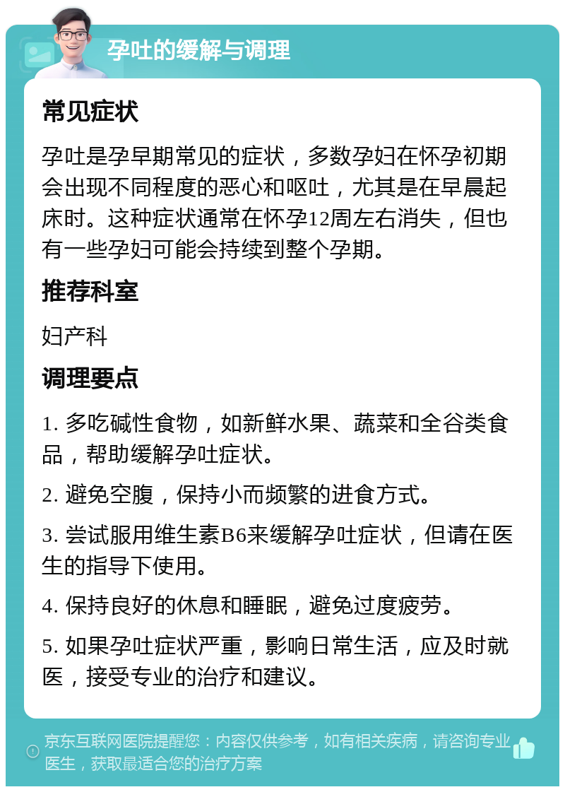 孕吐的缓解与调理 常见症状 孕吐是孕早期常见的症状，多数孕妇在怀孕初期会出现不同程度的恶心和呕吐，尤其是在早晨起床时。这种症状通常在怀孕12周左右消失，但也有一些孕妇可能会持续到整个孕期。 推荐科室 妇产科 调理要点 1. 多吃碱性食物，如新鲜水果、蔬菜和全谷类食品，帮助缓解孕吐症状。 2. 避免空腹，保持小而频繁的进食方式。 3. 尝试服用维生素B6来缓解孕吐症状，但请在医生的指导下使用。 4. 保持良好的休息和睡眠，避免过度疲劳。 5. 如果孕吐症状严重，影响日常生活，应及时就医，接受专业的治疗和建议。