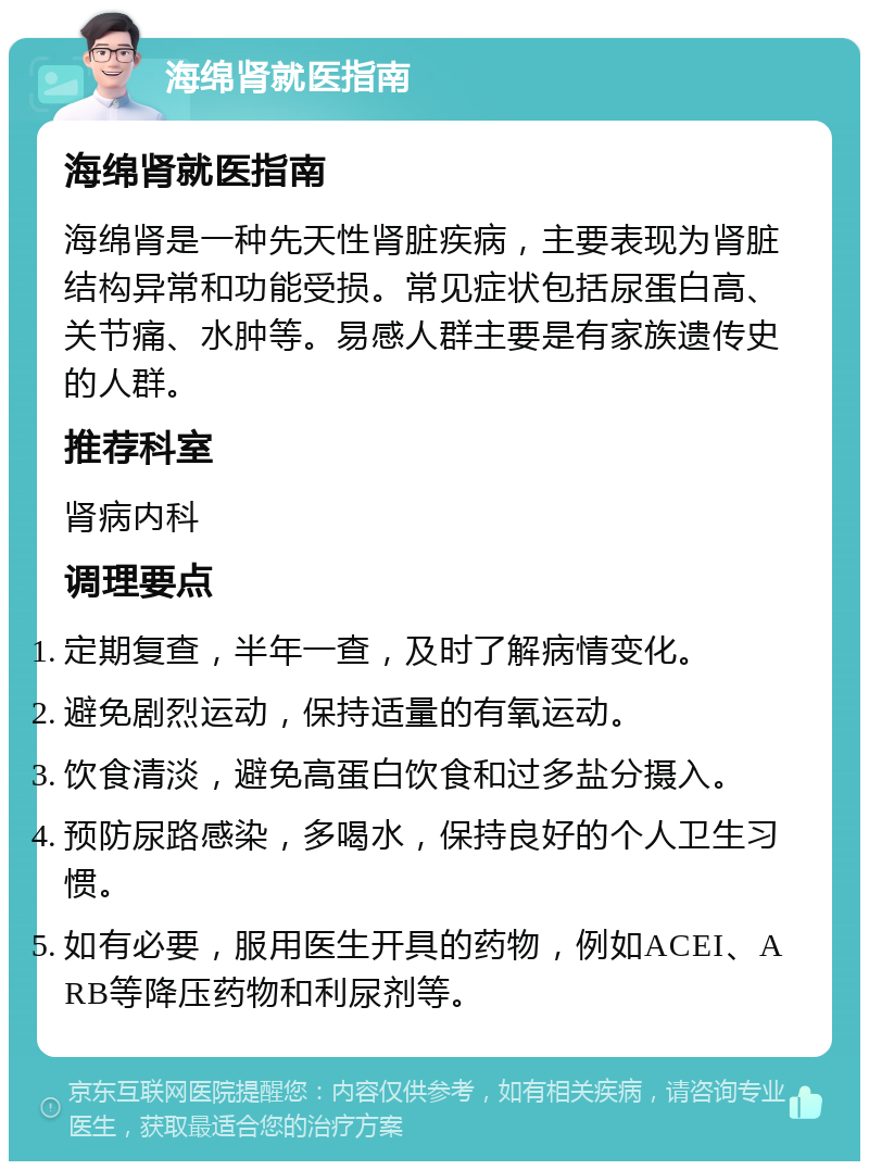 海绵肾就医指南 海绵肾就医指南 海绵肾是一种先天性肾脏疾病，主要表现为肾脏结构异常和功能受损。常见症状包括尿蛋白高、关节痛、水肿等。易感人群主要是有家族遗传史的人群。 推荐科室 肾病内科 调理要点 定期复查，半年一查，及时了解病情变化。 避免剧烈运动，保持适量的有氧运动。 饮食清淡，避免高蛋白饮食和过多盐分摄入。 预防尿路感染，多喝水，保持良好的个人卫生习惯。 如有必要，服用医生开具的药物，例如ACEI、ARB等降压药物和利尿剂等。