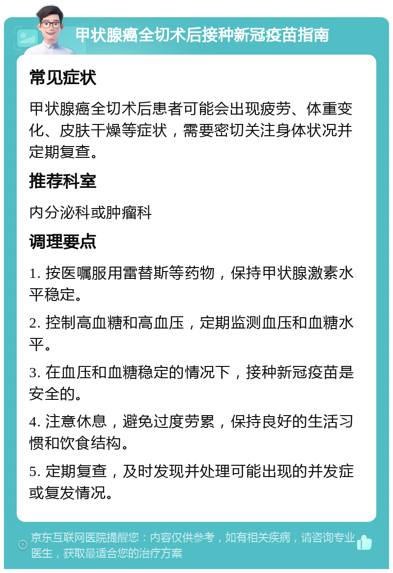 甲状腺癌全切术后接种新冠疫苗指南 常见症状 甲状腺癌全切术后患者可能会出现疲劳、体重变化、皮肤干燥等症状，需要密切关注身体状况并定期复查。 推荐科室 内分泌科或肿瘤科 调理要点 1. 按医嘱服用雷替斯等药物，保持甲状腺激素水平稳定。 2. 控制高血糖和高血压，定期监测血压和血糖水平。 3. 在血压和血糖稳定的情况下，接种新冠疫苗是安全的。 4. 注意休息，避免过度劳累，保持良好的生活习惯和饮食结构。 5. 定期复查，及时发现并处理可能出现的并发症或复发情况。