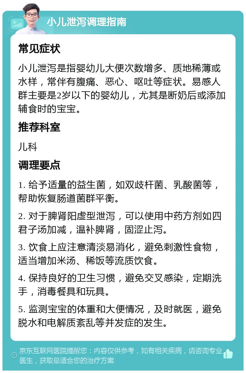 小儿泄泻调理指南 常见症状 小儿泄泻是指婴幼儿大便次数增多、质地稀薄或水样，常伴有腹痛、恶心、呕吐等症状。易感人群主要是2岁以下的婴幼儿，尤其是断奶后或添加辅食时的宝宝。 推荐科室 儿科 调理要点 1. 给予适量的益生菌，如双歧杆菌、乳酸菌等，帮助恢复肠道菌群平衡。 2. 对于脾肾阳虚型泄泻，可以使用中药方剂如四君子汤加减，温补脾肾，固涩止泻。 3. 饮食上应注意清淡易消化，避免刺激性食物，适当增加米汤、稀饭等流质饮食。 4. 保持良好的卫生习惯，避免交叉感染，定期洗手，消毒餐具和玩具。 5. 监测宝宝的体重和大便情况，及时就医，避免脱水和电解质紊乱等并发症的发生。