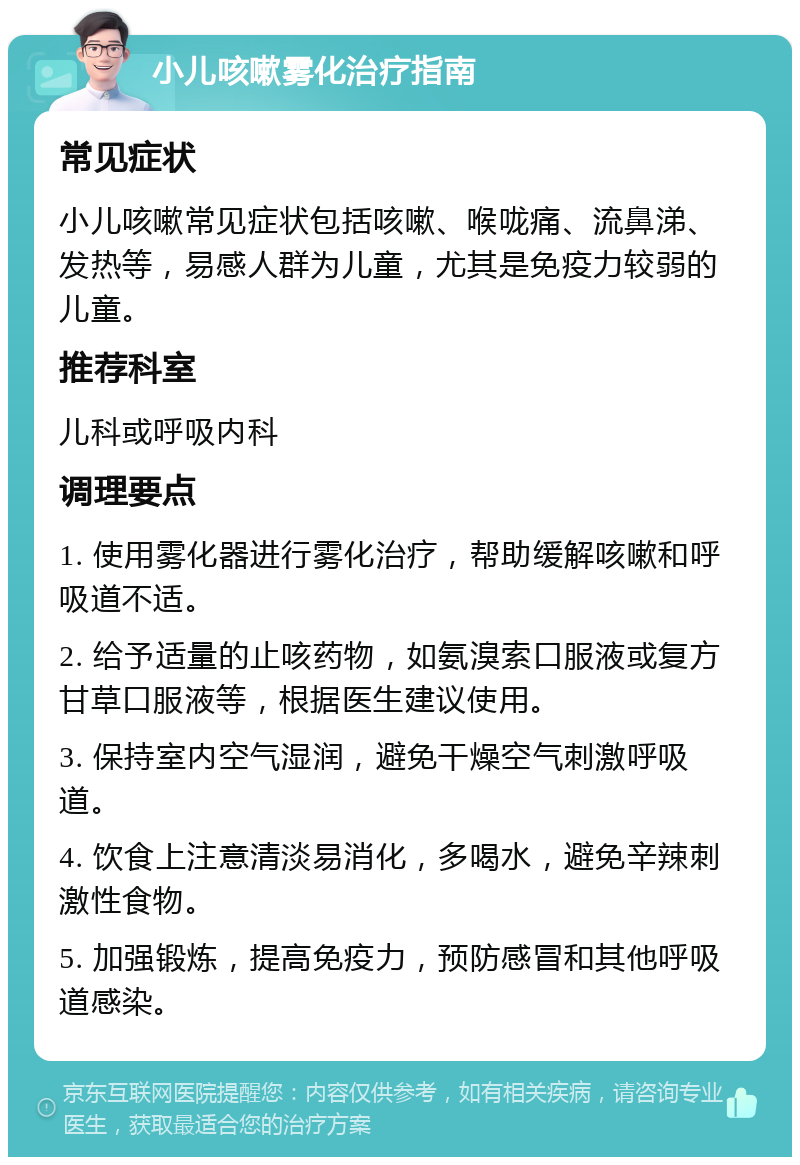 小儿咳嗽雾化治疗指南 常见症状 小儿咳嗽常见症状包括咳嗽、喉咙痛、流鼻涕、发热等，易感人群为儿童，尤其是免疫力较弱的儿童。 推荐科室 儿科或呼吸内科 调理要点 1. 使用雾化器进行雾化治疗，帮助缓解咳嗽和呼吸道不适。 2. 给予适量的止咳药物，如氨溴索口服液或复方甘草口服液等，根据医生建议使用。 3. 保持室内空气湿润，避免干燥空气刺激呼吸道。 4. 饮食上注意清淡易消化，多喝水，避免辛辣刺激性食物。 5. 加强锻炼，提高免疫力，预防感冒和其他呼吸道感染。