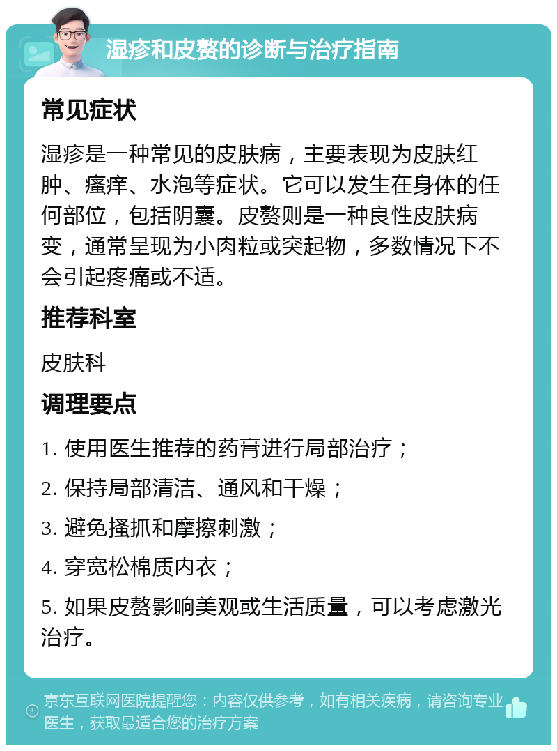 湿疹和皮赘的诊断与治疗指南 常见症状 湿疹是一种常见的皮肤病，主要表现为皮肤红肿、瘙痒、水泡等症状。它可以发生在身体的任何部位，包括阴囊。皮赘则是一种良性皮肤病变，通常呈现为小肉粒或突起物，多数情况下不会引起疼痛或不适。 推荐科室 皮肤科 调理要点 1. 使用医生推荐的药膏进行局部治疗； 2. 保持局部清洁、通风和干燥； 3. 避免搔抓和摩擦刺激； 4. 穿宽松棉质内衣； 5. 如果皮赘影响美观或生活质量，可以考虑激光治疗。