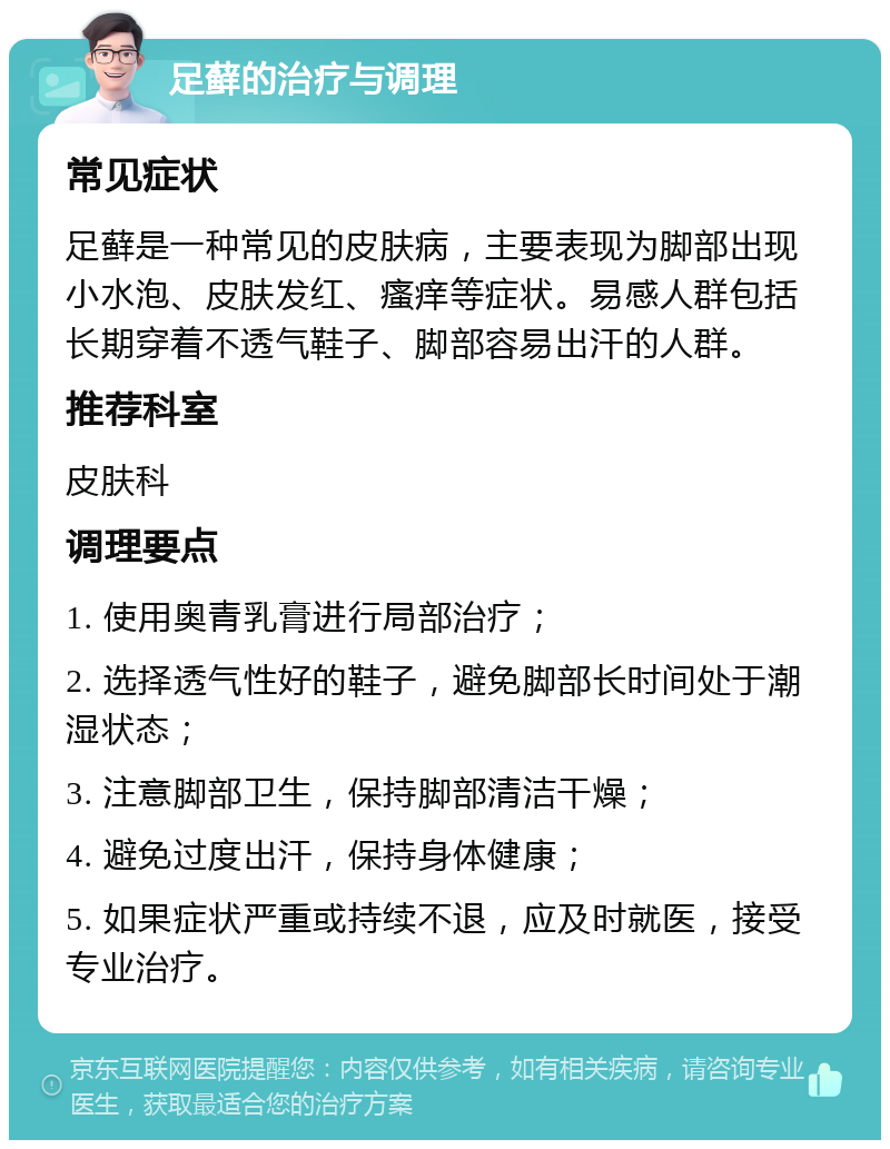 足藓的治疗与调理 常见症状 足藓是一种常见的皮肤病，主要表现为脚部出现小水泡、皮肤发红、瘙痒等症状。易感人群包括长期穿着不透气鞋子、脚部容易出汗的人群。 推荐科室 皮肤科 调理要点 1. 使用奥青乳膏进行局部治疗； 2. 选择透气性好的鞋子，避免脚部长时间处于潮湿状态； 3. 注意脚部卫生，保持脚部清洁干燥； 4. 避免过度出汗，保持身体健康； 5. 如果症状严重或持续不退，应及时就医，接受专业治疗。