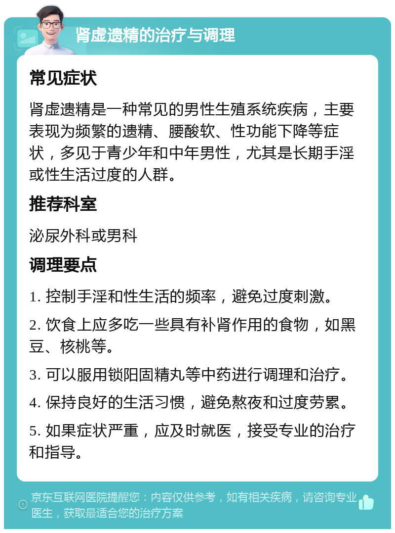 肾虚遗精的治疗与调理 常见症状 肾虚遗精是一种常见的男性生殖系统疾病，主要表现为频繁的遗精、腰酸软、性功能下降等症状，多见于青少年和中年男性，尤其是长期手淫或性生活过度的人群。 推荐科室 泌尿外科或男科 调理要点 1. 控制手淫和性生活的频率，避免过度刺激。 2. 饮食上应多吃一些具有补肾作用的食物，如黑豆、核桃等。 3. 可以服用锁阳固精丸等中药进行调理和治疗。 4. 保持良好的生活习惯，避免熬夜和过度劳累。 5. 如果症状严重，应及时就医，接受专业的治疗和指导。