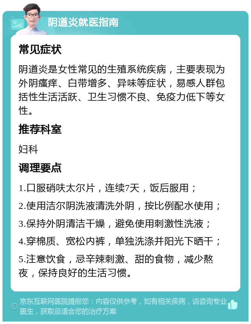 阴道炎就医指南 常见症状 阴道炎是女性常见的生殖系统疾病，主要表现为外阴瘙痒、白带增多、异味等症状，易感人群包括性生活活跃、卫生习惯不良、免疫力低下等女性。 推荐科室 妇科 调理要点 1.口服硝呋太尔片，连续7天，饭后服用； 2.使用洁尔阴洗液清洗外阴，按比例配水使用； 3.保持外阴清洁干燥，避免使用刺激性洗液； 4.穿棉质、宽松内裤，单独洗涤并阳光下晒干； 5.注意饮食，忌辛辣刺激、甜的食物，减少熬夜，保持良好的生活习惯。