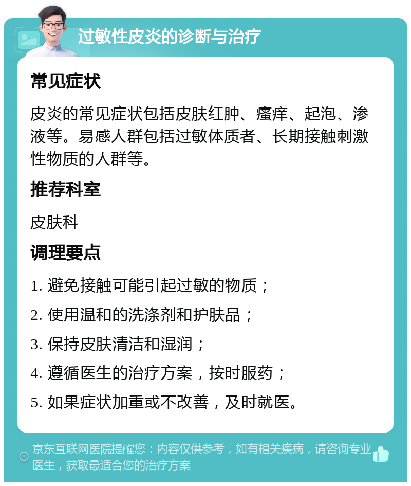 过敏性皮炎的诊断与治疗 常见症状 皮炎的常见症状包括皮肤红肿、瘙痒、起泡、渗液等。易感人群包括过敏体质者、长期接触刺激性物质的人群等。 推荐科室 皮肤科 调理要点 1. 避免接触可能引起过敏的物质； 2. 使用温和的洗涤剂和护肤品； 3. 保持皮肤清洁和湿润； 4. 遵循医生的治疗方案，按时服药； 5. 如果症状加重或不改善，及时就医。