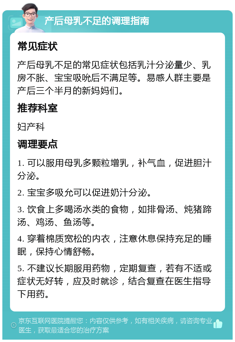 产后母乳不足的调理指南 常见症状 产后母乳不足的常见症状包括乳汁分泌量少、乳房不胀、宝宝吸吮后不满足等。易感人群主要是产后三个半月的新妈妈们。 推荐科室 妇产科 调理要点 1. 可以服用母乳多颗粒增乳，补气血，促进胆汁分泌。 2. 宝宝多吸允可以促进奶汁分泌。 3. 饮食上多喝汤水类的食物，如排骨汤、炖猪蹄汤、鸡汤、鱼汤等。 4. 穿着棉质宽松的内衣，注意休息保持充足的睡眠，保持心情舒畅。 5. 不建议长期服用药物，定期复查，若有不适或症状无好转，应及时就诊，结合复查在医生指导下用药。