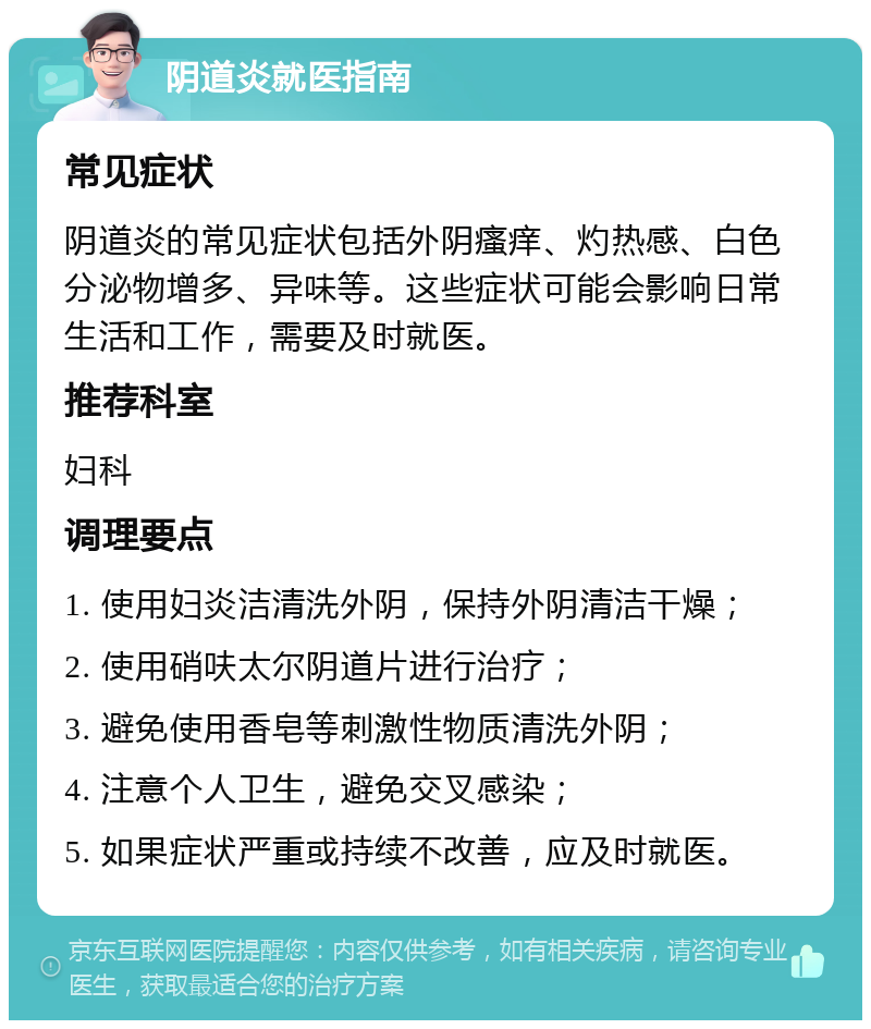 阴道炎就医指南 常见症状 阴道炎的常见症状包括外阴瘙痒、灼热感、白色分泌物增多、异味等。这些症状可能会影响日常生活和工作，需要及时就医。 推荐科室 妇科 调理要点 1. 使用妇炎洁清洗外阴，保持外阴清洁干燥； 2. 使用硝呋太尔阴道片进行治疗； 3. 避免使用香皂等刺激性物质清洗外阴； 4. 注意个人卫生，避免交叉感染； 5. 如果症状严重或持续不改善，应及时就医。