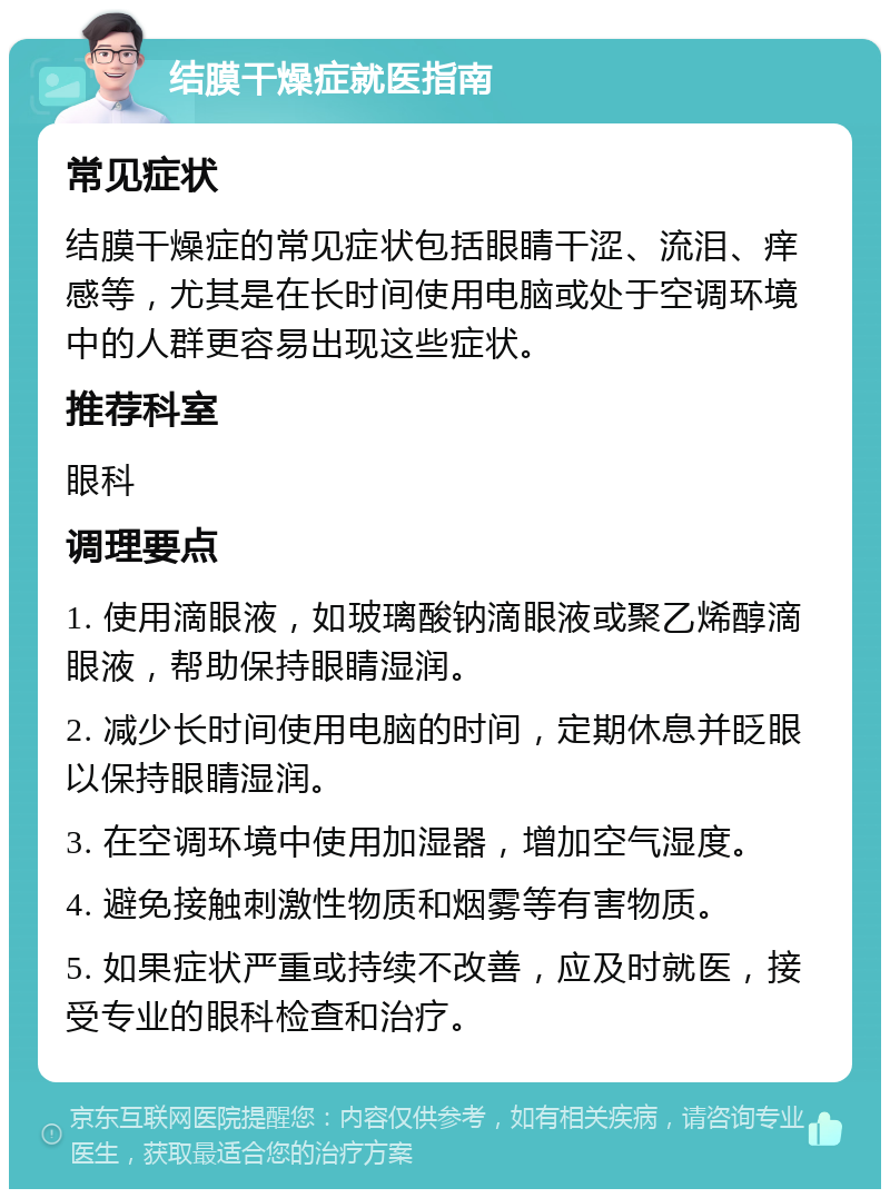 结膜干燥症就医指南 常见症状 结膜干燥症的常见症状包括眼睛干涩、流泪、痒感等，尤其是在长时间使用电脑或处于空调环境中的人群更容易出现这些症状。 推荐科室 眼科 调理要点 1. 使用滴眼液，如玻璃酸钠滴眼液或聚乙烯醇滴眼液，帮助保持眼睛湿润。 2. 减少长时间使用电脑的时间，定期休息并眨眼以保持眼睛湿润。 3. 在空调环境中使用加湿器，增加空气湿度。 4. 避免接触刺激性物质和烟雾等有害物质。 5. 如果症状严重或持续不改善，应及时就医，接受专业的眼科检查和治疗。